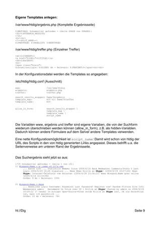 Eigene Templates anlegen: 
/var/www/htdig/ergebnis.php (Komplette Ergebnisseite) 
$(MATCHES) Dokument(e) gefunden - (Seite $PAGE von $PAGES): 
<DL>$(HTSEARCH_RESULTS) 
</DL> 
<br><br> 
<!--SPLIT_HERE--> 
$(PREVPAGE) $(PAGELIST) $(NEXTPAGE) 
/var/www/htdig/treffer.php (Einzelner Treffer) 
<dt>$(CURRENT)) 
<a href="$(URL)">$(TITLE)</a> 
<dd>$(EXCERPT) 
<br> 
<span class="klein"> 
Gr&ouml;&szlig;e: $(SIZEK) kb - Relevanz: $(PERCENT)%</span><br><br> 
In der Konfigurationsdatei werden die Templates so angegeben: 
/etc/htdig/htdig.conf (Ausschnitt) 
www: /var/www/htdig 
ergebnis: ergebnis.php 
treffer: treffer.php 
search_results_wrapper: $www/$ergebnis 
template_map: HIT hit $www/$treffer 
template_name: HIT 
allow_in_form: search_results_wrapper  
template_map  
template_name  
script_name 
Die Variablen www, ergebnis und treffer sind eigene Variaben, die von der Suchform 
wiederum überschrieben werden können (allow_in_form), z.B. als hidden-Variablen. 
Dadurch können andere Formulare auf dem Server andere Templates verwenden. 
Eine nette Konfiguratiosmöglichkeit ist script_name: Damit wird schon von htdig der 
URL des Scripts in den von htdig generierten Links angepasst. Dieses betrifft u.a. die 
Seitenverweise am unteren Rand der Ergebnisseite. 
Das Suchergebnis sieht jetzt so aus: 
1735 Dokument(e) gefunden - (Seite 1 von 10): 
1) Wiegand.Name - a .name of it's own 
... Extra Info ... Statistics Member Since 2004/6/16 Rank Webmaster Comments/Posts 0 Last 
Login 2004/6/29 10:26 Signature ... News News Kritik an Skype? (2004/6/29 10:27:26) News 
Skype: Internet-Telefonie vom Feinsten (2004/6/28 23:34:21) News Wiegand.Name goes online 
(2004/6/16 22:16:46) 
Größe: 9 kb - Relevanz: 100% 
2) Wiegand.Name - News 
... Headlines Login Username: Password: Lost Password? Register now! Random Picture Site Info 
Webmasters admin Recommend Us Voice over IP : Kritik an Skype? Posted by admin on 2004/6/29 
10:29:22 (7 reads) In einigen Open-Source-Foren wurde Kritik an Skype laut. Ob sie berechtigt 
ist, kann ich persönlich ... 
Größe: 10 kb - Relevanz: 78% 
ht://Dig Seite 9 
 