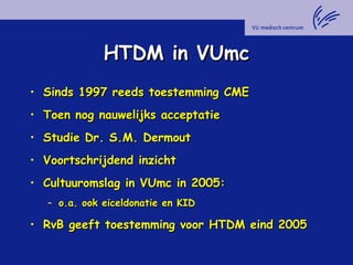 HTDM in VUmcHTDM in VUmc
• Sinds 1997 reeds toestemming CMESinds 1997 reeds toestemming CME
• Toen nog nauwelijks acceptatieToen nog nauwelijks acceptatie
• Studie Dr. S.M. DermoutStudie Dr. S.M. Dermout
• Voortschrijdend inzichtVoortschrijdend inzicht
• Cultuuromslag in VUmc in 2005:Cultuuromslag in VUmc in 2005:
– o.a. ook eiceldonatie en KIDo.a. ook eiceldonatie en KID
• RvB geeft toestemming voor HTDM eind 2005RvB geeft toestemming voor HTDM eind 2005
 