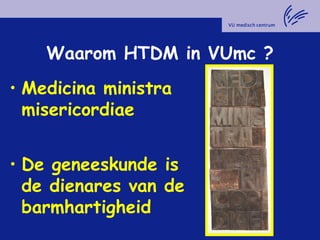Waarom HTDM in VUmc ?
• Medicina ministra
misericordiae
• De geneeskunde is
de dienares van de
barmhartigheid
 