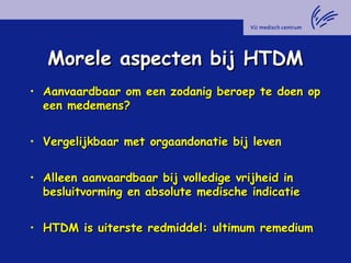 Morele aspecten bij HTDMMorele aspecten bij HTDM
• Aanvaardbaar om een zodanig beroep te doen opAanvaardbaar om een zodanig beroep te doen op
een medemens?een medemens?
• Vergelijkbaar met orgaandonatie bij levenVergelijkbaar met orgaandonatie bij leven
• Alleen aanvaardbaar bij volledige vrijheid inAlleen aanvaardbaar bij volledige vrijheid in
besluitvorming en absolute medische indicatiebesluitvorming en absolute medische indicatie
• HTDM is uiterste redmiddel: ultimum remediumHTDM is uiterste redmiddel: ultimum remedium
 
