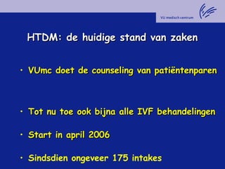 HTDM: de huidige stand van zakenHTDM: de huidige stand van zaken
• VUmc doet de counseling van patiëntenparenVUmc doet de counseling van patiëntenparen
• Tot nu toe ook bijna alle IVF behandelingenTot nu toe ook bijna alle IVF behandelingen
• Start in april 2006Start in april 2006
• Sindsdien ongeveer 175 intakes
 