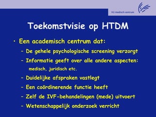 Toekomstvisie op HTDM
• Een academisch centrum dat:
– De gehele psychologische screening verzorgt
– Informatie geeft over alle andere aspecten:
medisch, juridisch etc.
– Duidelijke afspraken vastlegt
– Een coördinerende functie heeft
– Zelf de IVF-behandelingen (mede) uitvoert
– Wetenschappelijk onderzoek verricht
 
