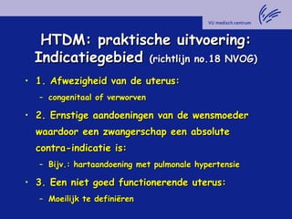 HTDM: praktische uitvoering:HTDM: praktische uitvoering:
IndicatiegebiedIndicatiegebied (richtlijn no.18 NVOG)(richtlijn no.18 NVOG)
• 1. Afwezigheid van de uterus:1. Afwezigheid van de uterus:
– congenitaal of verworvencongenitaal of verworven
• 2. Ernstige aandoeningen van de wensmoeder2. Ernstige aandoeningen van de wensmoeder
waardoor een zwangerschap een absolutewaardoor een zwangerschap een absolute
contra-indicatie is:contra-indicatie is:
– Bijv.: hartaandoening met pulmonale hypertensieBijv.: hartaandoening met pulmonale hypertensie
• 3. Een niet goed functionerende uterus:3. Een niet goed functionerende uterus:
– Moeilijk te definiërenMoeilijk te definiëren
 