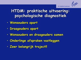 HTDM: praktische uitvoering:HTDM: praktische uitvoering:
psychologische diagnostiekpsychologische diagnostiek
• Wensouders apartWensouders apart
• Draagouders apartDraagouders apart
• Wensouders en draagouders samenWensouders en draagouders samen
• Onderlinge afspraken vastleggenOnderlinge afspraken vastleggen
• Zeer belangrijk traject!!Zeer belangrijk traject!!
 