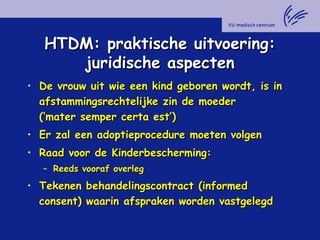 HTDM: praktische uitvoering:HTDM: praktische uitvoering:
juridische aspectenjuridische aspecten
• De vrouw uit wie een kind geboren wordt, is inDe vrouw uit wie een kind geboren wordt, is in
afstammingsrechtelijke zin de moederafstammingsrechtelijke zin de moeder
(‘mater semper certa est’)(‘mater semper certa est’)
• Er zal een adoptieprocedure moeten volgenEr zal een adoptieprocedure moeten volgen
• Raad voor de Kinderbescherming:Raad voor de Kinderbescherming:
– Reeds vooraf overlegReeds vooraf overleg
• Tekenen behandelingscontract (informedTekenen behandelingscontract (informed
consent) waarin afspraken worden vastgelegdconsent) waarin afspraken worden vastgelegd
 