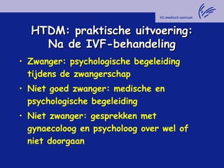HTDM: praktische uitvoering:HTDM: praktische uitvoering:
Na de IVF-behandelingNa de IVF-behandeling
• Zwanger: psychologische begeleiding
tijdens de zwangerschap
• Niet goed zwanger: medische en
psychologische begeleiding
• Niet zwanger: gesprekken met
gynaecoloog en psycholoog over wel of
niet doorgaan
 