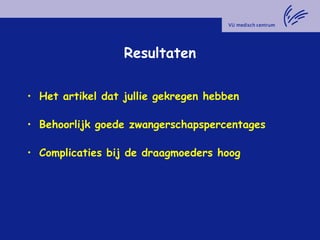 Resultaten
• Het artikel dat jullie gekregen hebben
• Behoorlijk goede zwangerschapspercentages
• Complicaties bij de draagmoeders hoog
 