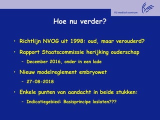 Hoe nu verder?
• Richtlijn NVOG uit 1998: oud, maar verouderd?
• Rapport Staatscommissie herijking ouderschap
– December 2016, onder in een lade
• Nieuw modelreglement embryowet
– 27-08-2018
• Enkele punten van aandacht in beide stukken:
– Indicatiegebied: Basisprincipe loslaten???
 