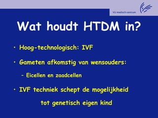 Wat houdt HTDM in?
• Hoog-technologisch: IVF
• Gameten afkomstig van wensouders:
– Eicellen en zaadcellen
• IVF techniek schept de mogelijkheid
tot genetisch eigen kind
 