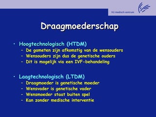 DraagmoederschapDraagmoederschap
• HoogtechnologischHoogtechnologisch (HTDM)
– De gameten zijn afkomstig van de wensouders
– Wensouders zijn dus de genetische ouders
– Dit is mogelijk via een IVF-behandeling
• Laagtechnologisch (LTDM)
– Draagmoeder is genetische moeder
– Wensvader is genetische vader
– Wensmoeder staat buiten spel
– Kan zonder medische interventie
 