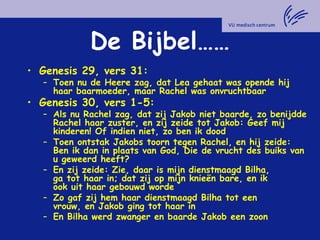 De Bijbel……
• Genesis 29, vers 31:
– Toen nu de Heere zag, dat Lea gehaat was opende hij
haar baarmoeder, maar Rachel was onvruchtbaar
• Genesis 30, vers 1-5:
– Als nu Rachel zag, dat zij Jakob niet baarde, zo benijdde
Rachel haar zuster, en zij zeide tot Jakob: Geef mij
kinderen! Of indien niet, zo ben ik dood
– Toen ontstak Jakobs toorn tegen Rachel, en hij zeide:
Ben ik dan in plaats van God, Die de vrucht des buiks van
u geweerd heeft?
– En zij zeide: Zie, daar is mijn dienstmaagd Bilha,
ga tot haar in; dat zij op mijn knieën bare, en ik
ook uit haar gebouwd worde
– Zo gaf zij hem haar dienstmaagd Bilha tot een
vrouw, en Jakob ging tot haar in
– En Bilha werd zwanger en baarde Jakob een zoon
 