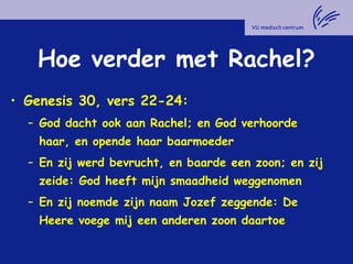 Hoe verder met Rachel?
• Genesis 30, vers 22-24:
– God dacht ook aan Rachel; en God verhoorde
haar, en opende haar baarmoeder
– En zij werd bevrucht, en baarde een zoon; en zij
zeide: God heeft mijn smaadheid weggenomen
– En zij noemde zijn naam Jozef zeggende: De
Heere voege mij een anderen zoon daartoe
 