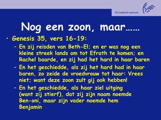 Nog een zoon, maar……
• Genesis 35, vers 16-19:
– En zij reisden van Beth-El; en er was nog een
kleine streek lands om tot Efrath te komen; en
Rachel baarde, en zij had het hard in haar baren
– En het geschiedde, als zij het hard had in haar
baren, zo zeide de vroedvrouw tot haar: Vrees
niet; want deze zoon zult gij ook hebben!
– En het geschiedde, als haar ziel uitging
(want zij stierf), dat zij zijn naam noemde
Ben-oni, maar zijn vader noemde hem
Benjamin
 