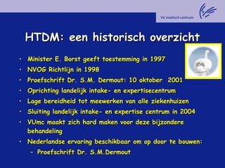HTDM: een historisch overzichtHTDM: een historisch overzicht
• Minister E. Borst geeft toestemming in 1997Minister E. Borst geeft toestemming in 1997
• NVOG Richtlijn in 1998NVOG Richtlijn in 1998
• Proefschrift Dr. S.M. Dermout: 10 oktober 2001Proefschrift Dr. S.M. Dermout: 10 oktober 2001
• Oprichting landelijk intake- en expertisecentrumOprichting landelijk intake- en expertisecentrum
• Lage bereidheid tot meewerken van alle ziekenhuizenLage bereidheid tot meewerken van alle ziekenhuizen
• Sluiting landelijk intake- en expertise centrum in 2004Sluiting landelijk intake- en expertise centrum in 2004
• VUmc maakt zich hard maken voor deze bijzondereVUmc maakt zich hard maken voor deze bijzondere
behandelingbehandeling
• Nederlandse ervaring beschikbaar om op door te bouwen:Nederlandse ervaring beschikbaar om op door te bouwen:
– Proefschrift Dr. S.M.DermoutProefschrift Dr. S.M.Dermout
 