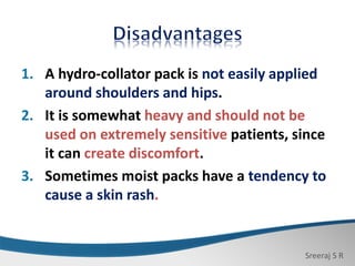 Sreeraj S R
1. A hydro-collator pack is not easily applied
around shoulders and hips.
2. It is somewhat heavy and should not be
used on extremely sensitive patients, since
it can create discomfort.
3. Sometimes moist packs have a tendency to
cause a skin rash.
 