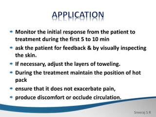 Sreeraj S R
Monitor the initial response from the patient to
treatment during the first 5 to 10 min
ask the patient for feedback & by visually inspecting
the skin.
If necessary, adjust the layers of toweling.
During the treatment maintain the position of hot
pack
ensure that it does not exacerbate pain,
produce discomfort or occlude circulation.
 
