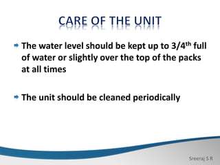 Sreeraj S R
The water level should be kept up to 3/4th full
of water or slightly over the top of the packs
at all times
The unit should be cleaned periodically
 