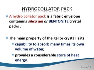 Sreeraj S R
A hydro collator pack is a fabric envelope
containing silica gel or BENTONITE crystal
packs .
The main property of the gel or crystal is its
capability to absorb many times its own
volume of water,
provides a considerable store of heat
energy.
 