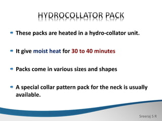 Sreeraj S R
These packs are heated in a hydro-collator unit.
It give moist heat for 30 to 40 minutes
Packs come in various sizes and shapes
A special collar pattern pack for the neck is usually
available.
 