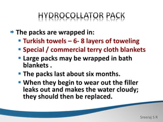 Sreeraj S R
The packs are wrapped in:
 Turkish towels – 6- 8 layers of toweling
 Special / commercial terry cloth blankets
 Large packs may be wrapped in bath
blankets .
 The packs last about six months.
 When they begin to wear out the filler
leaks out and makes the water cloudy;
they should then be replaced.
 
