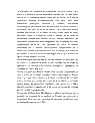 La información fue obtenida de los expedientes clínicos al momento de la
admisión y durante la estadía hospitalaria, mientras que los datos fueron
vertidos en un cuestionario confeccionado para el estudio, en el que se
consideraron    variables   sociodemográficas       como   edad,   sexo,   raza,
antecedentes     patológicos    personales      y    familiares,   antecedentes
neuroquirúrgicos, procedencia, mes del año en que ocurrió el accidente o
traumatismo, así como el día de la semana. Se contemplaron además
variables relacionadas con el evento traumático como fueron, el tiempo
transcurrido desde el traumatismo hasta la atención en el centro de
neurotrauma, transportación sanitaria utilizada, medidas terapéuticas pre
hospitalarias, características de las imágenes de TAC al ingreso y evolutivas,
comportamiento de la PIC, PPC, resultados del cálculo de variables
relacionadas con la relación presión-volumen, comportamiento de la
hemodinamia cerebral y las complicaciones. Los resultados fueron evaluados
de acuerdo a la escala de resultados de Glasgow (ERG)(31), al momento del
egreso y a los 6 meses de evolución.
Para el análisis estadístico se creó una base de datos con el sistema SPSS en
su versión 11.5, utilizando la prueba de chi cuadrado para el estudio de
significación en variables independientes, considerando significativos los
resultados con valores de p 0.05.
Para la evaluación del efecto o relación entre variables seleccionadas, se
utilizó la prueba de correlación bivariada de Pearson con rangos que fluctúan
entre -1 y 1. Los valores inferiores a 0 indican la existencia de correlación
inversa, mientras que aquellos por encima de 0 se refieren a correlación
positiva directa. Se consideraron significativos los valores con p 0.05 y
altamente significativos aquellos con p 0.01, para un intervalo de confianza
del 95% y el 99% respectivamente.
Para conocer el efecto de la C.D utilizamos la tabla de contingencia, con la
asociación de la prueba de chi cuadrado de Pearson para determinar la
existencia de diferencias en la respuesta entre los grupos, considerando como
significativos los valores con p 0.05.
 
