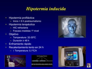 Hipotermia inducida
• Hipotermia profiláctica
– Inicio < 6 h postraumatismo
• Hipotermia terapéutica
– HIC refractaria
– Fracaso medidas 1º nivel
• Objetivo
– Temperatura: 32-35ºC
– Duración  ≥  48  h
• Enfriamiento rápido
• Recalentamiento lento en 24 h
– ↑  Temperatura:  0,1ºC/h
 