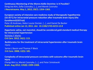 ConNnuous	
  Monitoring	
  of	
  the	
  Monro-­‐Kellie	
  Doctrine:	
  Is	
  It	
  Possible?	
  
Dong-­‐Joo	
  Kim,	
  Zoﬁa	
  Czosnyka,	
  [...],	
  and	
  Marek	
  Czosnyka	
  
J	
  Neurotrauma.	
  May	
  1,	
  2012;	
  29(7):	
  1354–1363.	
  
European	
  society	
  of	
  intensive	
  care	
  medicine	
  study	
  of	
  therapeuNc	
  hypothermia	
  
(32-­‐35°C)	
  for	
  intracranial	
  pressure	
  reducNon	
  aher	
  traumaNc	
  brain	
  injury	
  (the	
  
Eurotherm3235Trial)	
  
Peter	
  JD	
  Andrews,	
  Helen	
  Louise	
  Sinclair,	
  [...],	
  and	
  Daniel	
  De	
  Backer	
  
Published	
  online	
  Jan	
  12,	
  2011.	
  doi:	
  	
  10.1186/1745-­‐6215-­‐12-­‐8	
  
Hypertonic	
  saline,	
  not	
  mannitol,	
  should	
  be	
  considered	
  gold-­‐standard	
  medical	
  therapy	
  
for	
  intracranial	
  hypertension	
  
Nicholas	
  F	
  Marko	
  
Crit	
  Care.	
  2012;	
  16(1):	
  113.	
  
Complexity	
  of	
  intracranial	
  pressure	
  correlates	
  with	
  outcome	
  aher	
  traumaNc	
  brain	
  
injury	
  
Cheng-­‐Wei	
  Lu,	
  Marek	
  Czosnyka,	
  [...],	
  and	
  Peter	
  Smielewski	
  
Brain.	
  Aug	
  2012;	
  135(8):	
  2399–2408.	
  
Barbiturates	
  for	
  the	
  treatment	
  of	
  intracranial	
  hypertension	
  aher	
  traumaNc	
  brain	
  
injury	
  
	
  
	
  
Sarice	
  L	
  Bassin	
  and	
  Thomas	
  P	
  Bleck	
  
Crit	
  Care.	
  2008;	
  12(5):	
  185.	
  
 
