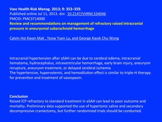 Vasc	
  Health	
  Risk	
  Manag.	
  2013;	
  9:	
  353–359.	
  
Published	
  online	
  Jul	
  11,	
  2013.	
  doi:	
  	
  10.2147/VHRM.S34046	
  
PMCID:	
  PMC3714000	
  
Review	
  and	
  recommendaNons	
  on	
  management	
  of	
  refractory	
  raised	
  intracranial	
  
pressure	
  in	
  aneurysmal	
  subarachnoid	
  hemorrhage	
  
	
  
Calvin	
  Hoi	
  Kwan	
  Mak	
  ,	
  Yeow	
  Yuen	
  Lu,	
  and	
  George	
  Kwok	
  Chu	
  Wong	
  
Conclusion	
  
Raised	
  ICP	
  refractory	
  to	
  standard	
  treatment	
  in	
  aSAH	
  can	
  lead	
  to	
  poor	
  outcome	
  and	
  
mortality.	
  Preliminary	
  data	
  supported	
  the	
  use	
  of	
  hypertonic	
  saline	
  and	
  secondary	
  
decompressive	
  craniectomy,	
  but	
  further	
  randomized	
  trials	
  should	
  be	
  conducted.	
  
Intracranial	
  hypertension	
  axer	
  aSAH	
  can	
  be	
  due	
  to	
  cerebral	
  edema,	
  intracranial	
  
hematoma,	
  hydrocephalus,	
  intraventricular	
  hemorrhage,	
  early	
  brain	
  injury,	
  aneurysm	
  
rerupture,	
  aneurysm	
  treatment,	
  or	
  delayed	
  cerebral	
  ischemia	
  
The	
  hypertensive,	
  hypervolemic,	
  and	
  hemodilu?on	
  eﬀect	
  is	
  similar	
  to	
  triple-­‐H	
  therapy	
  
for	
  preven?on	
  and	
  treatment	
  of	
  vasospasm.	
  
 