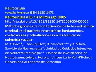Neurocirugía	
  
versión	
  impresa	
  ISSN	
  1130-­‐1473	
  
Neurocirugía	
  v.16	
  n.4	
  Murcia	
  ago.	
  2005	
  
hkp://dx.doi.org/10.4321/S1130-­‐14732005000400002	
  	
  
Métodos	
  globales	
  de	
  monitorización	
  de	
  la	
  hemodinámica	
  
cerebral	
  en	
  el	
  paciente	
  neurocríNco:	
  fundamentos,	
  
controversias	
  y	
  actualizaciones	
  en	
  las	
  técnicas	
  de	
  
oximetría	
  yugular	
  
M.A.	
  Poca*;	
  J.	
  Sahuquillo*;	
  R.	
  Monforte**	
  y	
  A.	
  Vilalta	
  
Servicio	
  de	
  Neurocirugía*.	
  Unidad	
  de	
  Cuidados	
  Intensivos	
  
de	
  Neurotraumatología**.	
  Unidad	
  de	
  Inves?gación	
  de	
  
Neurotraumatología.	
  Hospital	
  Universitario	
  Vall	
  d'Hebron.	
  
Universidad	
  Autónoma	
  de	
  Barcelona.	
  
 