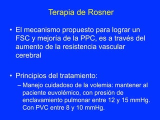 •  El mecanismo propuesto para lograr un
FSC y mejoría de la PPC, es a través del
aumento de la resistencia vascular
cerebral
•  Principios del tratamiento:
– Manejo cuidadoso de la volemia: mantener al
paciente euvolémico, con presión de
enclavamiento pulmonar entre 12 y 15 mmHg.
Con PVC entre 8 y 10 mmHg.
Terapia de Rosner	
  
 