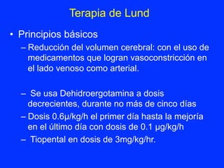 •  Principios básicos
– Reducción del volumen cerebral: con el uso de
medicamentos que logran vasoconstricción en
el lado venoso como arterial.
–  Se usa Dehidroergotamina a dosis
decrecientes, durante no más de cinco días
– Dosis 0.6µ/kg/h el primer día hasta la mejoría
en el último día con dosis de 0.1 µg/kg/h
–  Tiopental en dosis de 3mg/kg/hr.
Terapia de Lund	
  
 