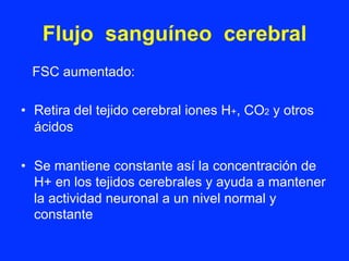 Flujo sanguíneo cerebral
FSC aumentado:
•  Retira del tejido cerebral iones H+, CO2 y otros
ácidos
•  Se mantiene constante así la concentración de
H+ en los tejidos cerebrales y ayuda a mantener
la actividad neuronal a un nivel normal y
constante
 