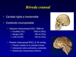 Bóveda craneal
• Cavidad rígida e inextensible
• Contenido incompresible
− Volumen intracraneal (VIC): 1500 ml
 Encéfalo (VC): 1200 ml (80%)
 Sangre (VS): 150 ml (10%)
 LCR (VLCR): 150 ml (10%)
− Presión intracraneal (PIC): 5-15 mmHg
 Presión medida en la cavidad craneal
 Interacción entre continente y contenido
 Distribución intracraneal uniforme
 