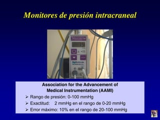 Monitores de presión intracraneal
Association for the Advancement of
Medical Instrumentation (AAMI)
 Rango de presión: 0-100 mmHg
 Exactitud: 2 mmHg en el rango de 0-20 mmHg
 Error máximo: 10% en el rango de 20-100 mmHg
 