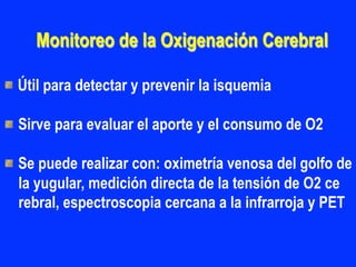 Monitoreo de la Oxigenación Cerebral
"  Útil para detectar y prevenir la isquemia
"  Sirve para evaluar el aporte y el consumo de O2
"  Se puede realizar con: oximetría venosa del golfo de
la yugular, medición directa de la tensión de O2 ce
rebral, espectroscopia cercana a la infrarroja y PET
 