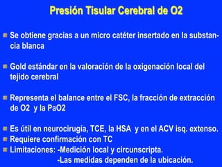 Presión Tisular Cerebral de O2
"  Se obtiene gracias a un micro catéter insertado en la substan-
cia blanca
"  Gold estándar en la valoración de la oxigenación local del
tejido cerebral
"  Representa el balance entre el FSC, la fracción de extracción
de O2 y la PaO2
"  Es útil en neurocirugía, TCE, la HSA y en el ACV isq. extenso.
"  Requiere confirmación con TC
"  Limitaciones: -Medición local y circunscripta.
-Las medidas dependen de la ubicación.
 