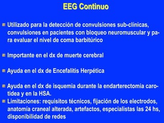 EEG Continuo
"  Utilizado para la detección de convulsiones sub-clínicas,
convulsiones en pacientes con bloqueo neuromuscular y pa-
ra evaluar el nivel de coma barbitúrico
"  Importante en el dx de muerte cerebral
"  Ayuda en el dx de Encefalitis Herpética
"  Ayuda en el dx de isquemia durante la endarterectomia caro-
tidea y en la HSA.
"  Limitaciones: requisitos técnicos, fijación de los electrodos,
anatomía craneal alterada, artefactos, especialistas las 24 hs,
disponibilidad de redes
 