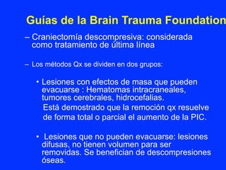 – Craniectomía descompresiva: considerada
como tratamiento de última línea
–  Los métodos Qx se dividen en dos grupos:
•  Lesiones con efectos de masa que pueden
evacuarse : Hematomas intracraneales,
tumores cerebrales, hidrocefalias.
Está demostrado que la remoción qx resuelve
de forma total o parcial el aumento de la PIC.
•  Lesiones que no pueden evacuarse: lesiones
difusas, no tienen volumen para ser
removidas. Se benefician de descompresiones
óseas.
Guías de la Brain Trauma Foundation
 