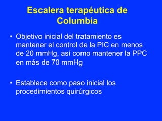 Escalera terapéutica de
Columbia
•  Objetivo inicial del tratamiento es
mantener el control de la PIC en menos
de 20 mmHg, así como mantener la PPC
en más de 70 mmHg
•  Establece como paso inicial los
procedimientos quirúrgicos
 