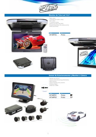 5
Monitor de Teto Led 12,3”
Código	 Cor
HT-MT55	Preto
- Matriz ativa.
- 2 Entradas de áudio e vídeo.
- AV1 e AV2.
- 1 Controle remoto.
- Sistema de vídeo: PAL/NTSC
- Função IR para fone de ouvido sem fio.
NCM: 85.28.5920
Sensor de Estacionamento c/Monitor e Câmera
Código	 Cor
HT-MP01	Preto
HT-MP02	Prata
- Monitor de LCD 4,3”
- Câmera de Ré (Parachoque/Borboleta).
- Alerta Sonoro.
- Sensor 4 Pontos com Conector.
- À prova d’água.
NCM: 85.12.3000
Conector
 