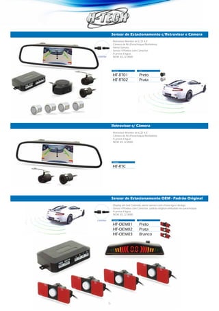 6
Sensor de Estacionamento c/Retrovisor e Câmera
Retrovisor c/ Câmera
Sensor de Estacionamento OEM - Padrão Original
Código	 Cor
Código	
Código	 Cor
HT-RT01	Preto
HT-RT02	Prata
HT-RTC	
HT-OEM01	Preto
HT-OEM02	Prata
HT-OEM03	Branco
- Retrovisor Monitor de LCD 4,3”
- Câmera de Ré (Parachoque/Borboleta).
- Alerta Sonoro.
- Sensor 4 Pontos com Conector.
- À prova d’água.
NCM: 85.12.3000
- Retrovisor Monitor de LCD 4,3”
- Câmera de Ré (Parachoque/Borboleta).
- À prova d’água.
NCM: 85.12.3000
- Display em Led Colorido, alerta sonoro com chave liga e desliga.
- Sensor 4 Pontos com Conector, padrão original embutido no parachoque.
- À prova d’água.
NCM: 85.12.3000
Conector
Conector
 