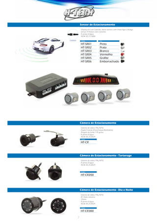 7
Sensor de Estacionamento
Câmera de Estacionamento
Câmera de Estacionamento - Tartaruga
Câmera de Estacionamento - Dia e Noite
Código	 Cor
Código	
Código	
Código	
HT-SR01	Preto
HT-SR02	Prata
HT-SR03	Branco
HT-SR04	Vermelho
HT-SR05	Grafite
HT-SR06	Emborrachado
HT-CR	
HT-CR200	
HT-CR300	
- Display em Led Colorido, alerta sonoro com chave liga e desliga.
- Sensor 4 Pontos com Conector.
- À prova d’água.
NCM: 85.12.3000
- Sistema de vídeo: PAL/NTSC
- Dupla Função (Parachoque/Borboleta).
- Ângulo da Lente 170 graus.
- À prova d’água.
NCM: 85.25.8029
- Sistema de vídeo: PAL/NTSC
- À prova d’água.
NCM: 85.25.8029
- Sistema de vídeo: PAL/NTSC
- IR: Visão noturna.
- 25mm
- À prova d’água.
NCM: 85.25.8029
Conector
 
