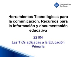 Herramientas Tecnológicas para la comunicación. Recursos para la información y documentación educativa 22104 Las TICs aplicadas a la Educación Primaria 