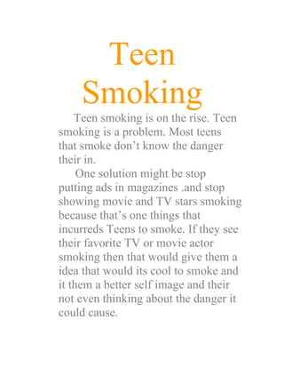 Teen
    Smoking
    Teen smoking is on the rise. Teen
smoking is a problem. Most teens
that smoke don’t know the danger
their in.
     One solution might be stop
putting ads in magazines .and stop
showing movie and TV stars smoking
because that’s one things that
incurreds Teens to smoke. If they see
their favorite TV or movie actor
smoking then that would give them a
idea that would its cool to smoke and
it them a better self image and their
not even thinking about the danger it
could cause.
 