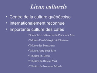 Lieux culturels Centre de la culture québécoise Internationalement reconnue Importante culture des cafés Complexe culturel de la Place des Arts Musée d`archéologie et d`histoire Musée des beaux-arts Musée Juste pour Rire Théâtre St. Denis Théâtre du Rideau Vert Théâtre du Nouveau Monde 