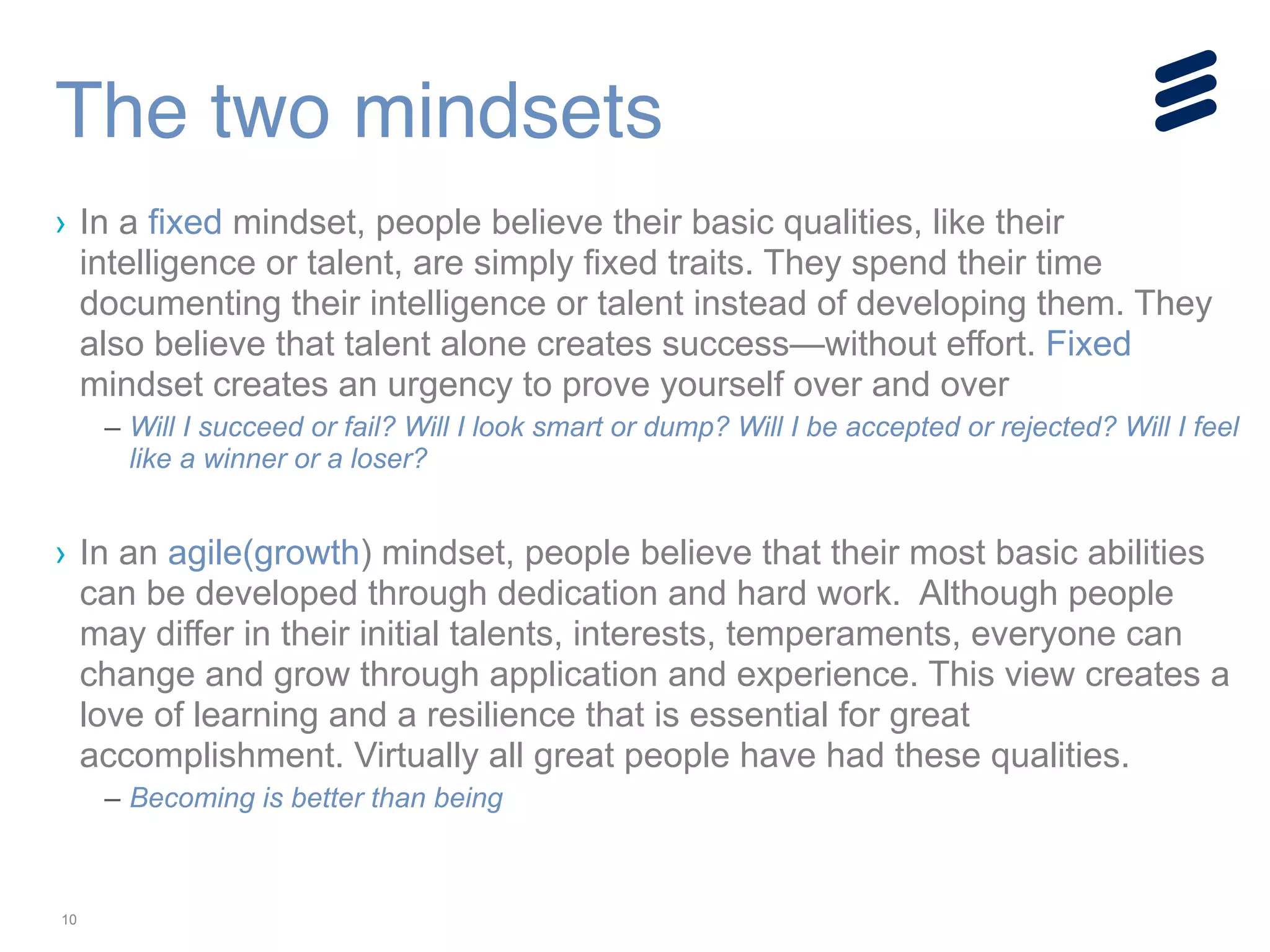 10
› In a fixed mindset, people believe their basic qualities, like their
intelligence or talent, are simply fixed traits. They spend their time
documenting their intelligence or talent instead of developing them. They
also believe that talent alone creates success—without effort. Fixed
mindset creates an urgency to prove yourself over and over
– Will I succeed or fail? Will I look smart or dump? Will I be accepted or rejected? Will I feel
like a winner or a loser?
!
› In an agile(growth) mindset, people believe that their most basic abilities
can be developed through dedication and hard work. Although people
may differ in their initial talents, interests, temperaments, everyone can
change and grow through application and experience. This view creates a
love of learning and a resilience that is essential for great
accomplishment. Virtually all great people have had these qualities.
– Becoming is better than being
The two mindsets
 