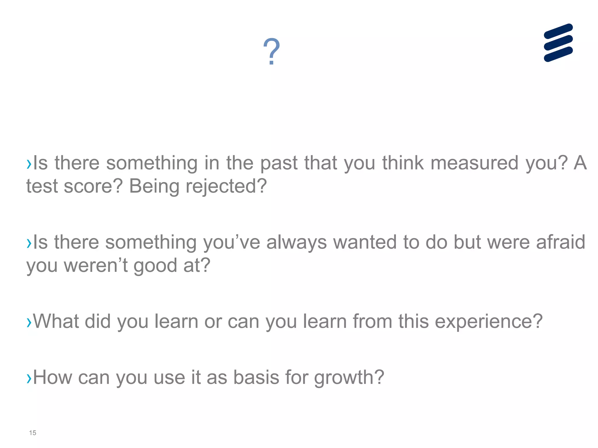 15
!
!
›Is there something in the past that you think measured you? A
test score? Being rejected?
!
›Is there something you’ve always wanted to do but were afraid
you weren’t good at?
!
›What did you learn or can you learn from this experience?
!
›How can you use it as basis for growth?
?
 