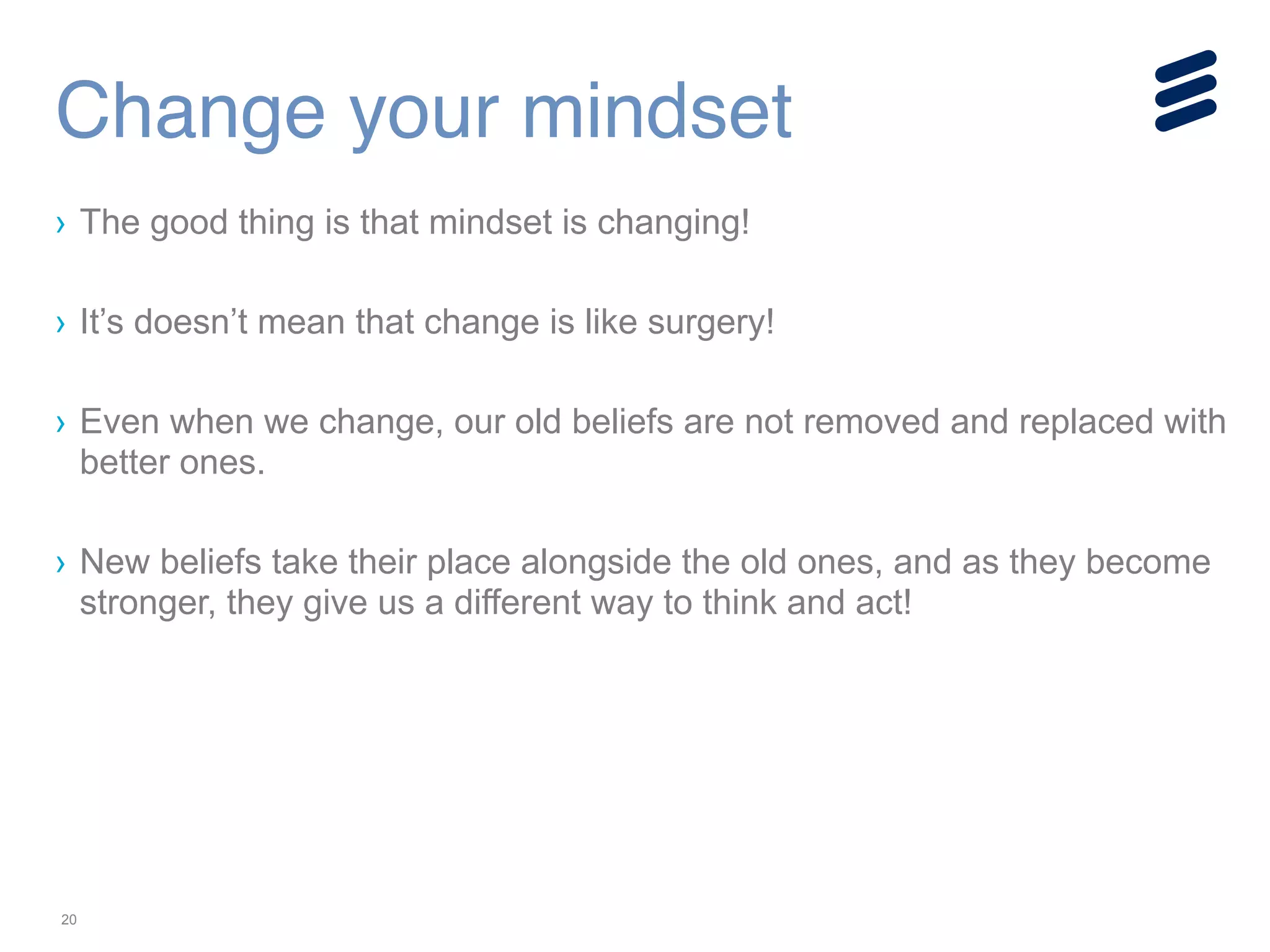 20
› The good thing is that mindset is changing!
!
› It’s doesn’t mean that change is like surgery!
!
› Even when we change, our old beliefs are not removed and replaced with
better ones.
!
› New beliefs take their place alongside the old ones, and as they become
stronger, they give us a different way to think and act!
Change your mindset
 