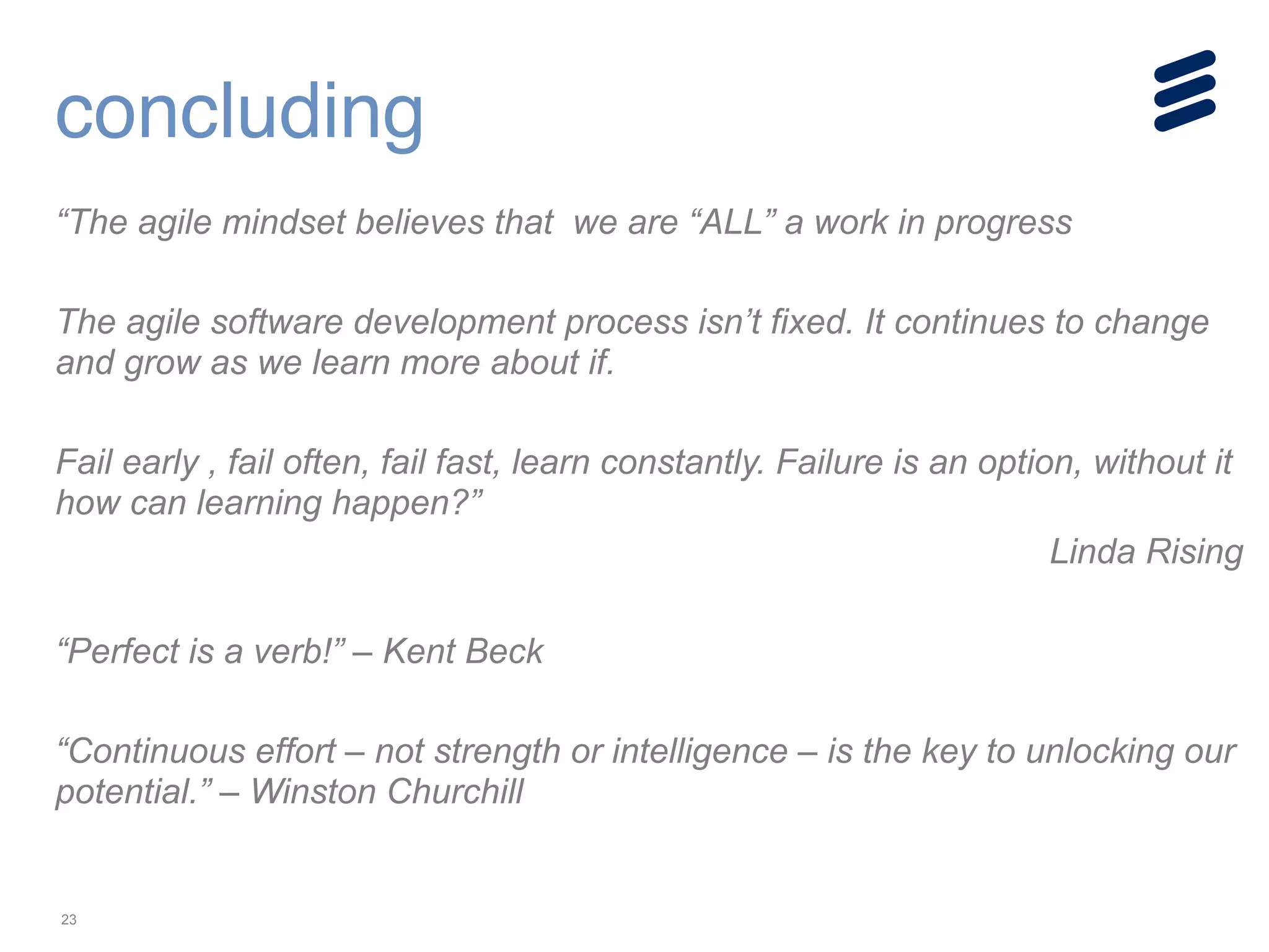 23
“The agile mindset believes that we are “ALL” a work in progress
!
The agile software development process isn’t fixed. It continues to change
and grow as we learn more about if.
!
Fail early , fail often, fail fast, learn constantly. Failure is an option, without it
how can learning happen?”
Linda Rising
!
“Perfect is a verb!” – Kent Beck
!
“Continuous effort – not strength or intelligence – is the key to unlocking our
potential.” – Winston Churchill
concluding
 
