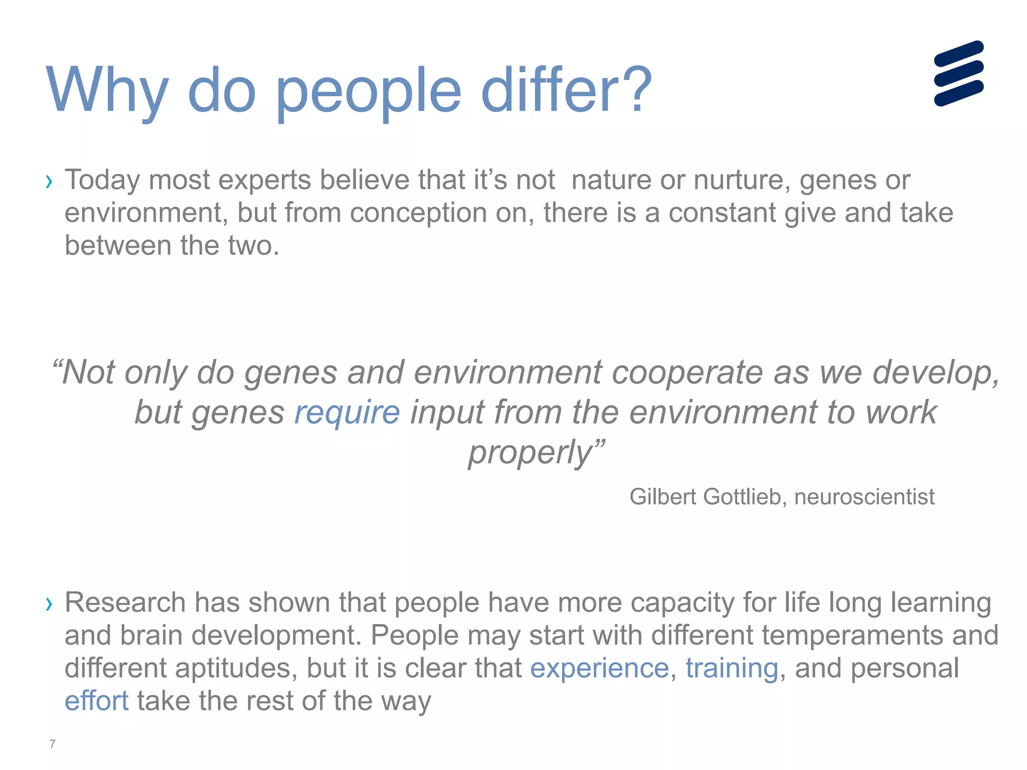7
› Today most experts believe that it’s not nature or nurture, genes or
environment, but from conception on, there is a constant give and take
between the two.
!
!
“Not only do genes and environment cooperate as we develop,
but genes require input from the environment to work
properly”
Gilbert Gottlieb, neuroscientist
!
!
› Research has shown that people have more capacity for life long learning
and brain development. People may start with different temperaments and
different aptitudes, but it is clear that experience, training, and personal
effort take the rest of the way
Why do people differ?
 